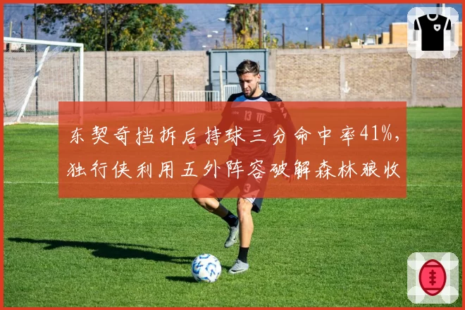 东契奇挡拆后持球三分命中率41%,独行侠利用五外阵容破解森林狼收缩
