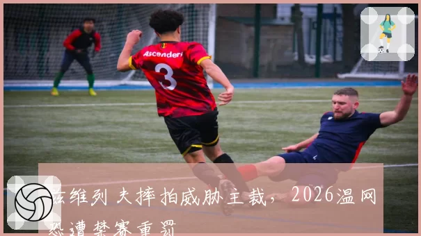 兹维列夫摔拍威胁主裁,2026温网恐遭禁赛重罚