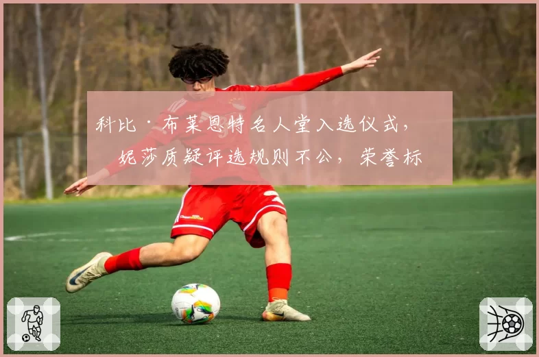 科比·布莱恩特名人堂入选仪式，瓦妮莎质疑评选规则不公，荣誉标准再受拷问