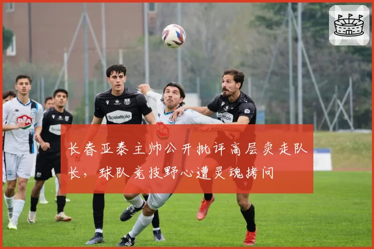 长春亚泰主帅公开批评高层卖走队长，球队竞技野心遭灵魂拷问