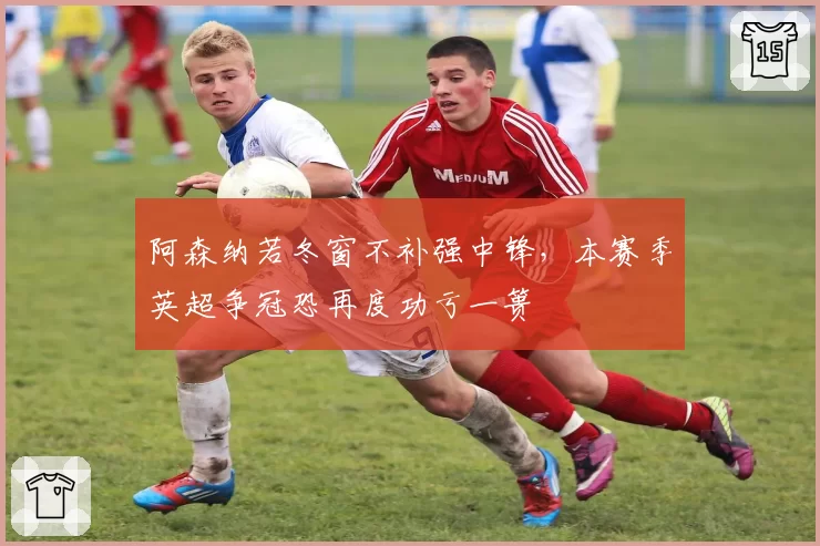阿森纳若冬窗不补强中锋,本赛季英超争冠恐再度功亏一篑