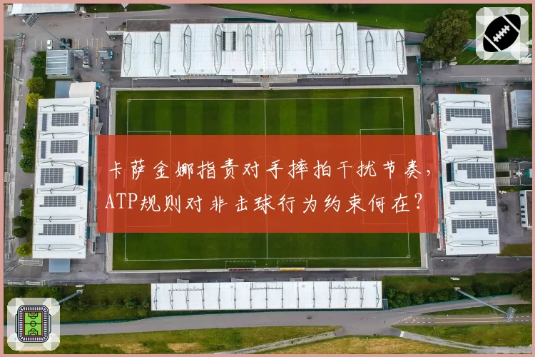 卡萨金娜指责对手摔拍干扰节奏，ATP规则对非击球行为约束何在？