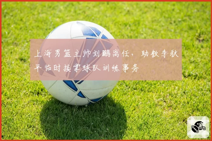上海男篮主帅刘鹏离任，助教李秋平临时接掌球队训练事务