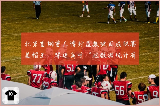 北京首钢曾凡博封盖数破百成联赛盖帽王,球迷高呼“这数据统计有问题”