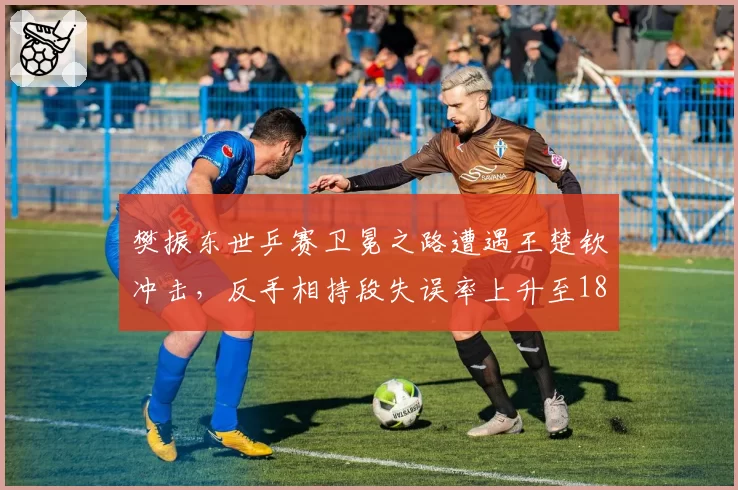 樊振东世乒赛卫冕之路遭遇王楚钦冲击,反手相持段失误率上升至18%成关键隐患