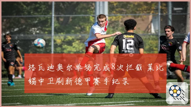 格瓦迪奥尔单场完成8次拦截 莱比锡中卫刷新德甲赛季纪录