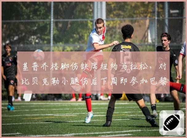 基普乔格脚伤缺席纽约马拉松，对比贝克勒小腿伤后下周即参加巴黎马拉松，传奇老将复出节奏对撞