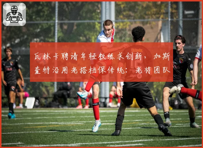 瓦林卡聘请年轻教练求创新，加斯奎特沿用老搭档保传统：老将团队代际选择