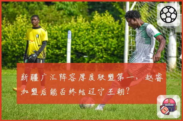 新疆广汇阵容厚度联盟第一，赵睿加盟后能否终结辽宁王朝？