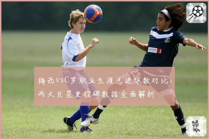 梅西vsC罗职业生涯总进球数对比，两大巨星里程碑数据全面解析