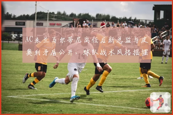 AC米兰马尔蒂尼离任后新总监与皮奥利矛盾公开，球队战术风格摇摆不定