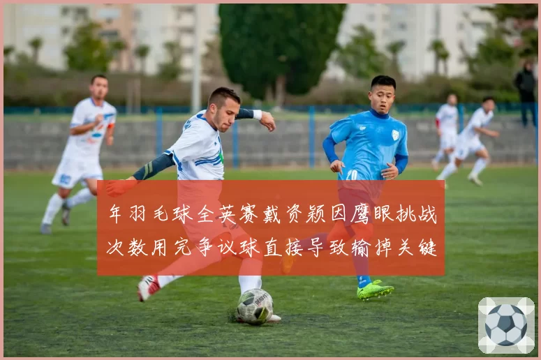 年羽毛球全英赛戴资颖因鹰眼挑战次数用完争议球直接导致输掉关键分