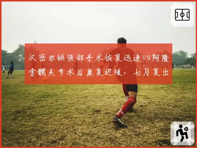 汉密尔顿颈部手术恢复迅速vs阿隆索髋关节术后康复迟缓，七月复出进度对比悬殊