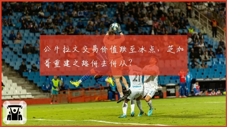 公牛拉文交易价值跌至冰点，芝加哥重建之路何去何从？