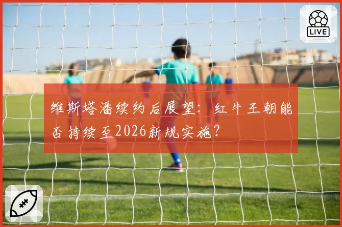 维斯塔潘续约后展望：红牛王朝能否持续至2026新规实施？