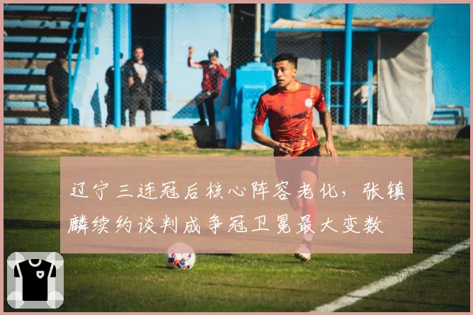 辽宁三连冠后核心阵容老化，张镇麟续约谈判成争冠卫冕最大变数