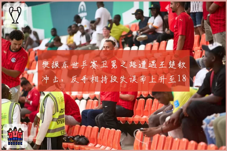 樊振东世乒赛卫冕之路遭遇王楚钦冲击，反手相持段失误率上升至18%成关键隐患