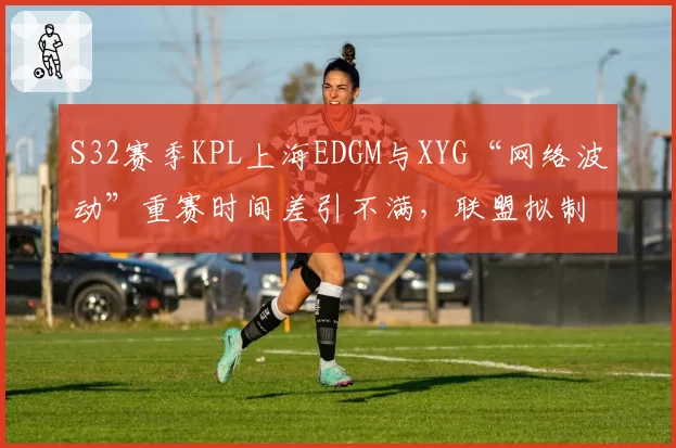 S32赛季KPL上海EDGM与XYG“网络波动”重赛时间差引不满，联盟拟制定断线补偿标准