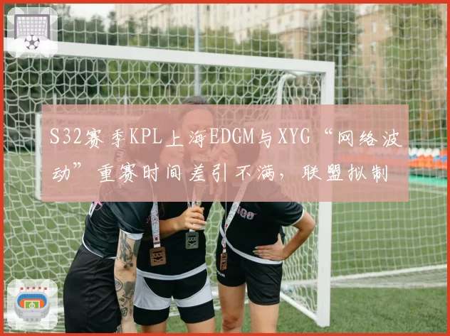 S32赛季KPL上海EDGM与XYG“网络波动”重赛时间差引不满，联盟拟制定断线补偿标准