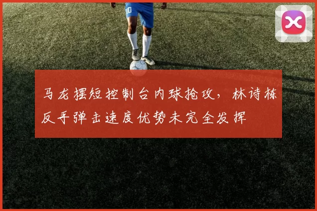 马龙摆短控制台内球抢攻，林诗栋反手弹击速度优势未完全发挥