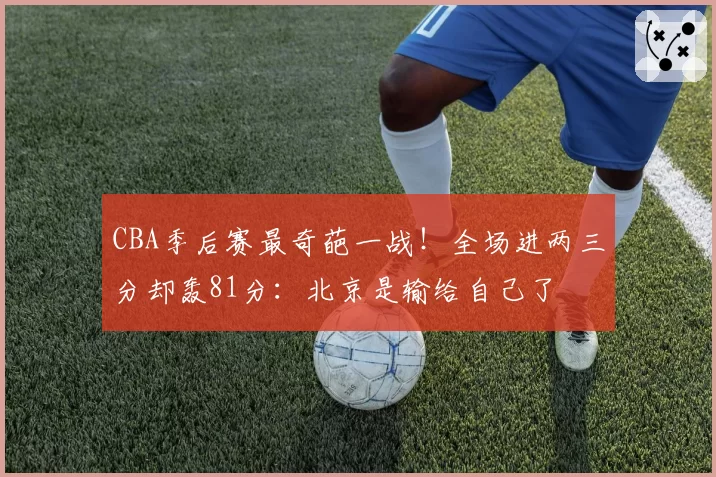 CBA季后赛最奇葩一战！全场进两三分却轰81分：北京是输给自己了