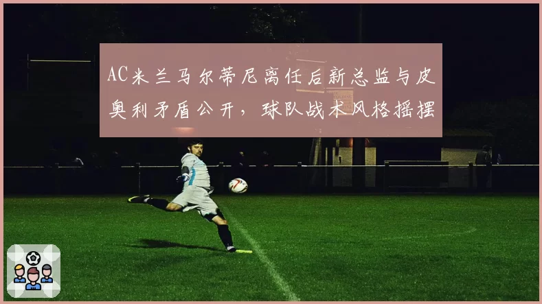 AC米兰马尔蒂尼离任后新总监与皮奥利矛盾公开,球队战术风格摇摆不定