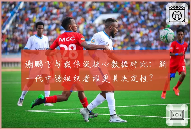谢鹏飞与戴伟浚核心数据对比：新一代中场组织者谁更具决定性？