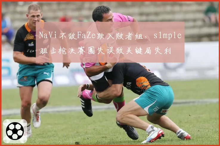 NaVi不敌FaZe跌入败者组，s1mple狙击枪决赛圈失误致关键局失利