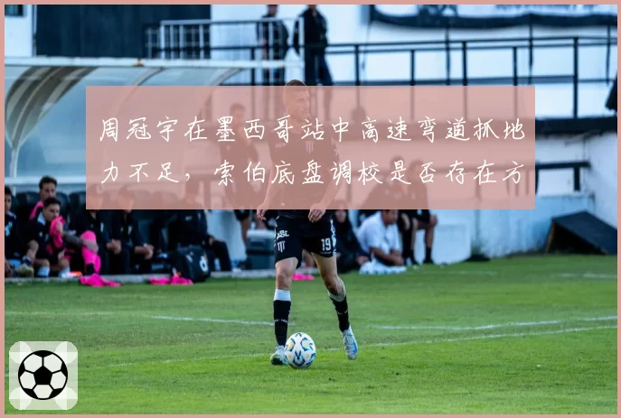周冠宇在墨西哥站中高速弯道抓地力不足，索伯底盘调校是否存在方向性错误？