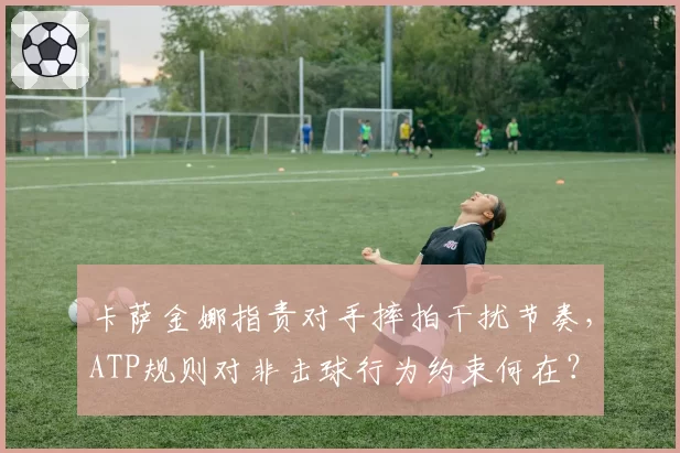 卡萨金娜指责对手摔拍干扰节奏，ATP规则对非击球行为约束何在？
