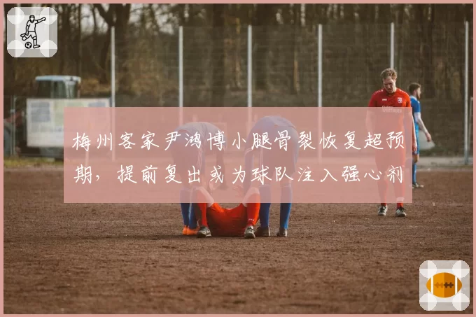 梅州客家尹鸿博小腿骨裂恢复超预期,提前复出或为球队注入强心剂
