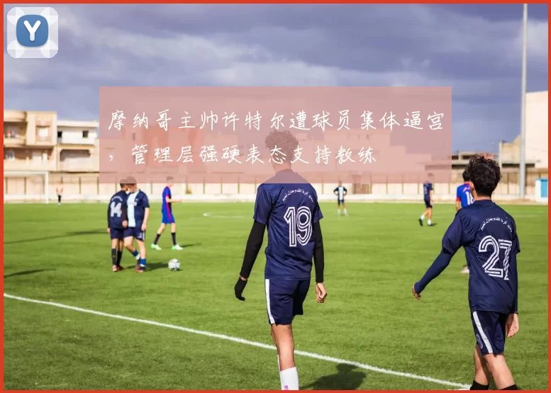摩纳哥主帅许特尔遭球员集体逼宫，管理层强硬表态支持教练