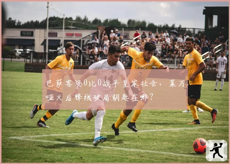 巴萨客场0比0战平皇家社会,莱万哑火后锋线破局钥匙在哪?