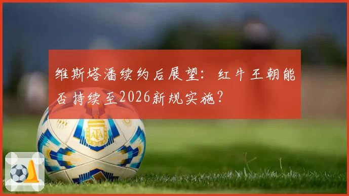 维斯塔潘续约后展望：红牛王朝能否持续至2026新规实施？