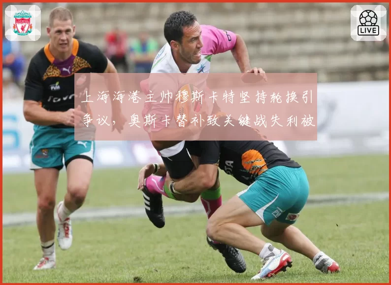上海海港主帅穆斯卡特坚持轮换引争议，奥斯卡替补致关键战失利被批