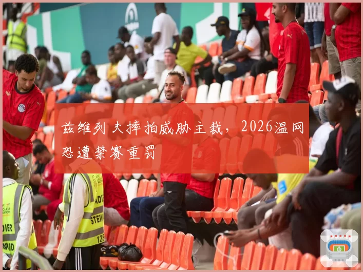 兹维列夫摔拍威胁主裁,2026温网恐遭禁赛重罚