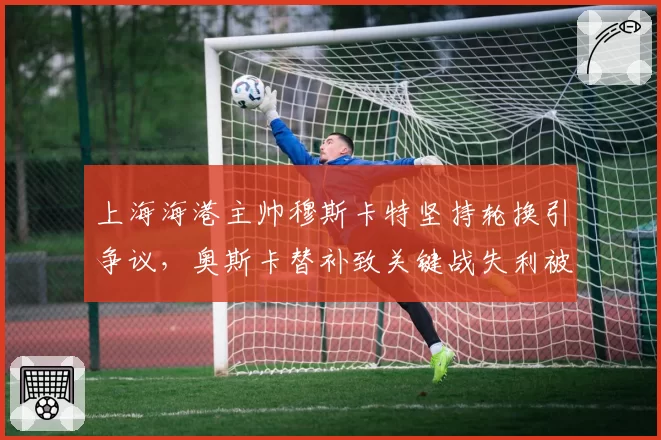 上海海港主帅穆斯卡特坚持轮换引争议，奥斯卡替补致关键战失利被批