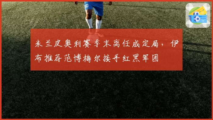 米兰皮奥利赛季末离任成定局，伊布推荐范博梅尔接手红黑军团