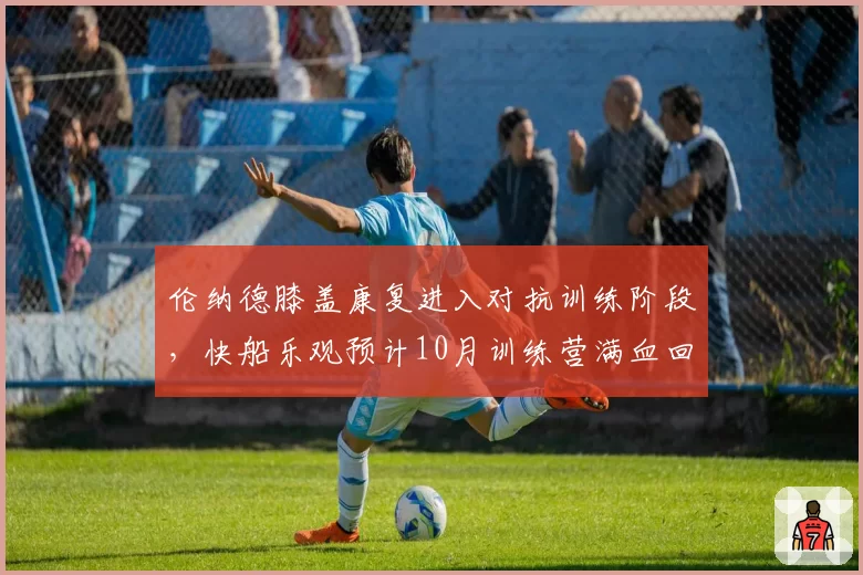 伦纳德膝盖康复进入对抗训练阶段，快船乐观预计10月训练营满血回归