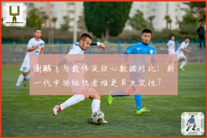 谢鹏飞与戴伟浚核心数据对比:新一代中场组织者谁更具决定性?