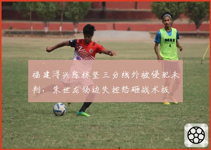 福建浔兴陈林坚三分线外被侵犯未判，朱世龙场边失控怒砸战术板