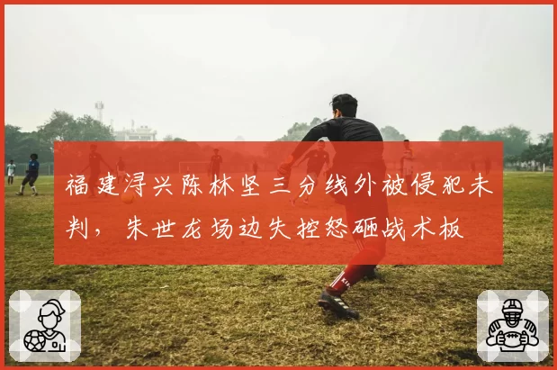 福建浔兴陈林坚三分线外被侵犯未判，朱世龙场边失控怒砸战术板