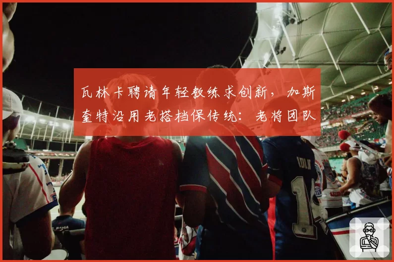 瓦林卡聘请年轻教练求创新,加斯奎特沿用老搭档保传统:老将团队代际选择