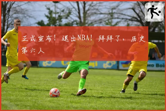 正式宣布！退出NBA！拜拜了，历史第六人