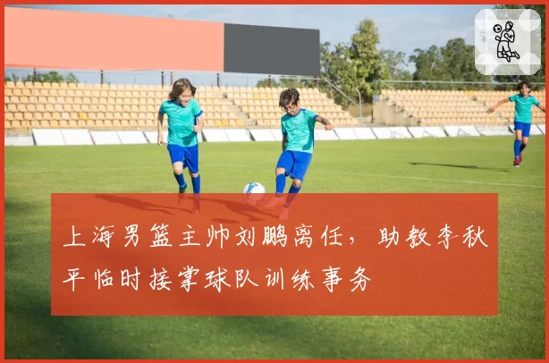 上海男篮主帅刘鹏离任,助教李秋平临时接掌球队训练事务