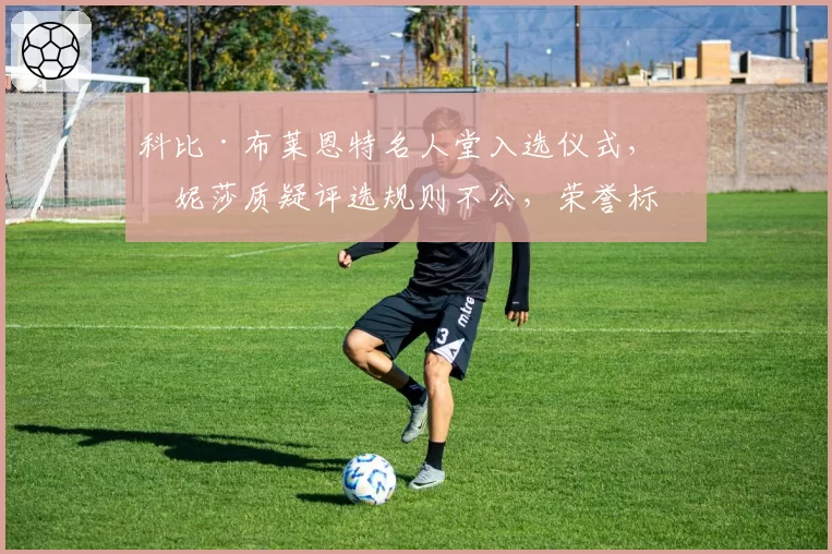 科比·布莱恩特名人堂入选仪式，瓦妮莎质疑评选规则不公，荣誉标准再受拷问