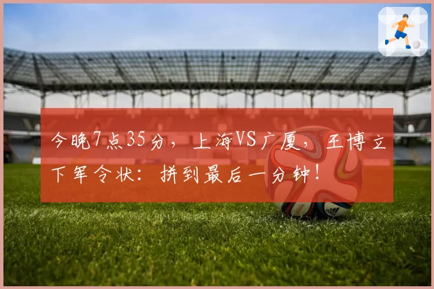 今晚7点35分，上海VS广厦，王博立下军令状：拼到最后一分钟！