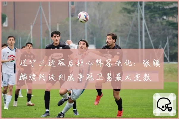 辽宁三连冠后核心阵容老化,张镇麟续约谈判成争冠卫冕最大变数
