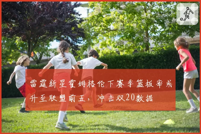 雷霆新星霍姆格伦下赛季篮板率或升至联盟前五，冲击双20数据