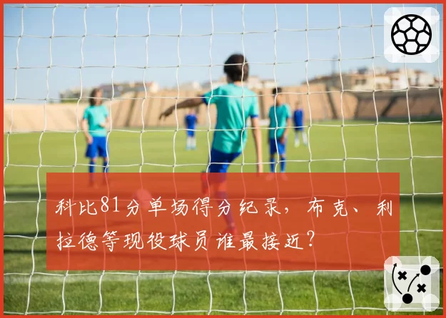 科比81分单场得分纪录，布克、利拉德等现役球员谁最接近？